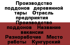 Производство поддонов, деревянной тары › Отрасль предприятия ­ Производство поддонов › Название вакансии ­ Разнорабочие › Место работы ­ Кунгурский район, с.Моховое - Пермский край, Кунгур г. Работа » Вакансии   